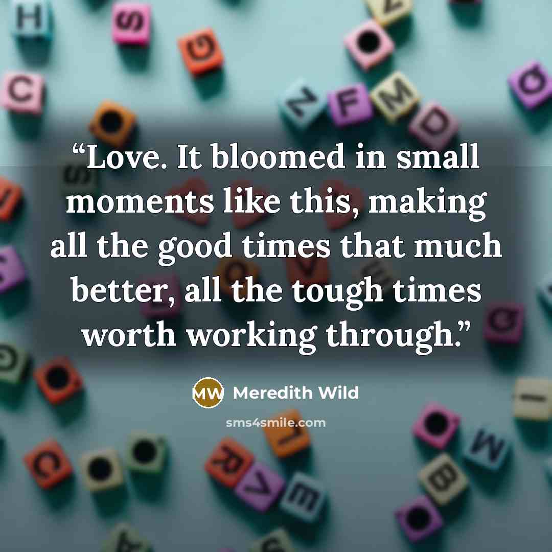 “Love. It bloomed in small moments like this, making all the good times that much better, all the tough times worth working through.” quote by Meredith Wild