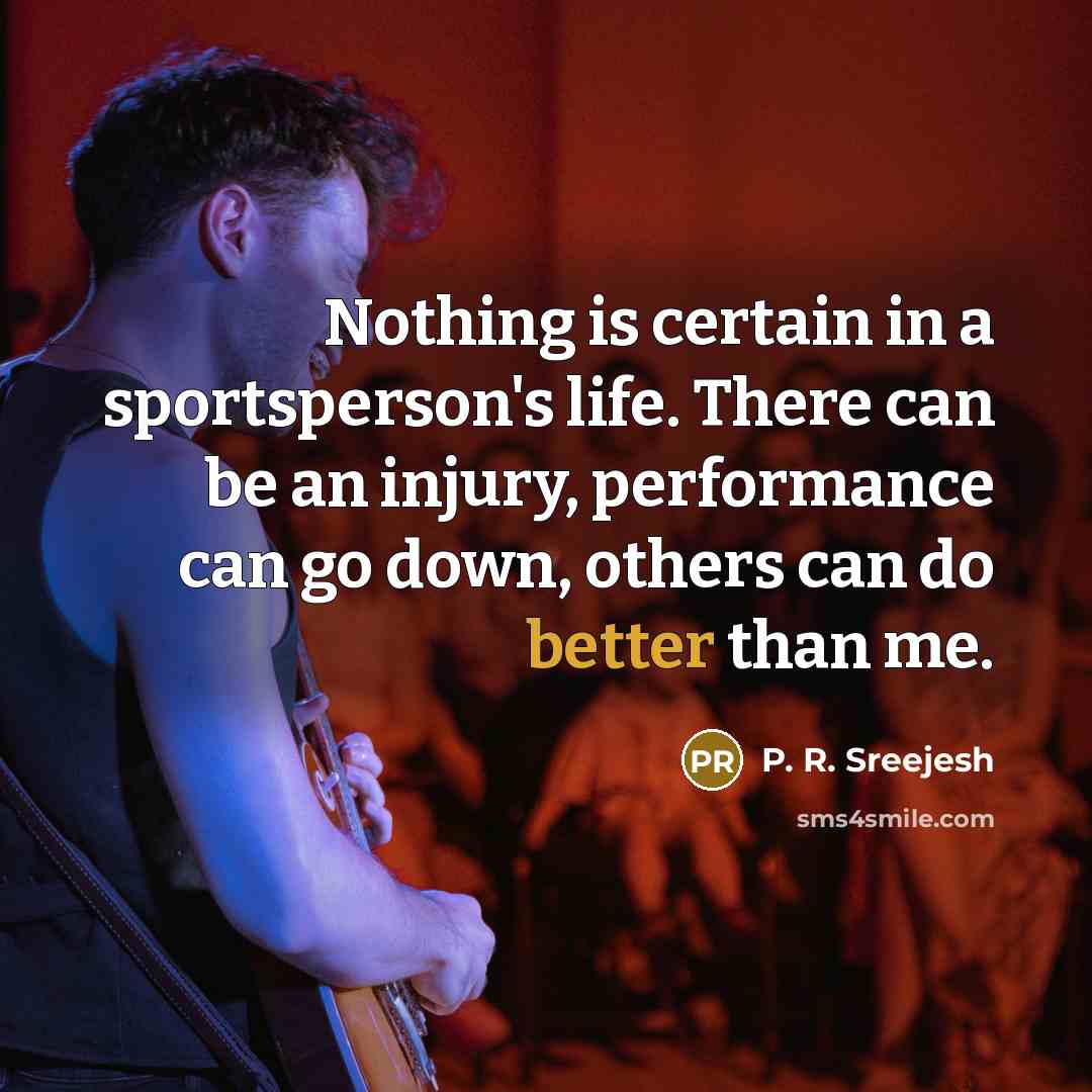 “Nothing is certain in a sportsperson's life. There can be an injury, performance can go down, others can do better than me.” quote by P. R. Sreejesh