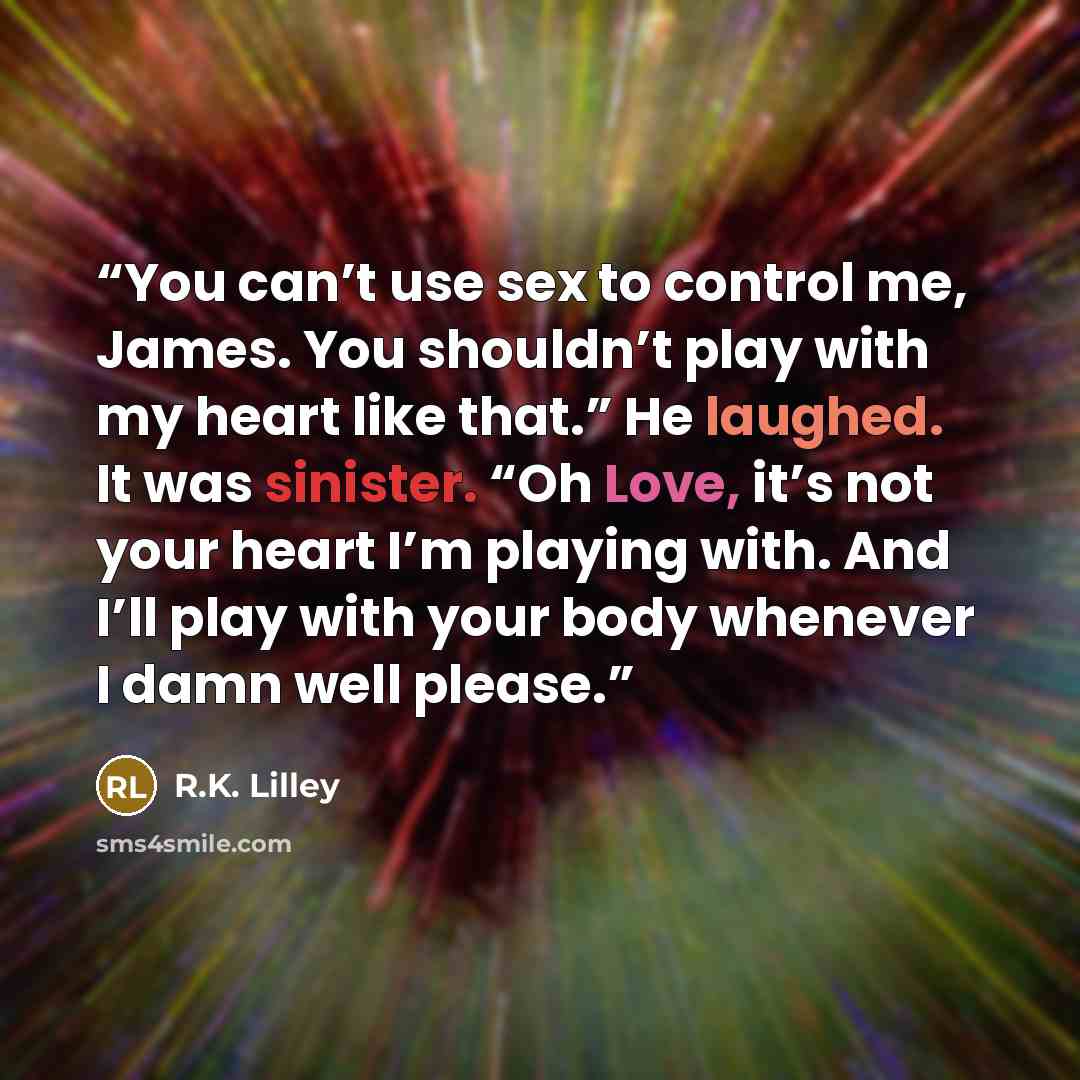 “You can’t use sex to control me, James. You shouldn’t play with my heart like that.” He laughed. It was sinister. “Oh Love, it’s not your heart I’m playing with. And I’ll play with your body whenever I damn well please.” quote by R.K. Lilley