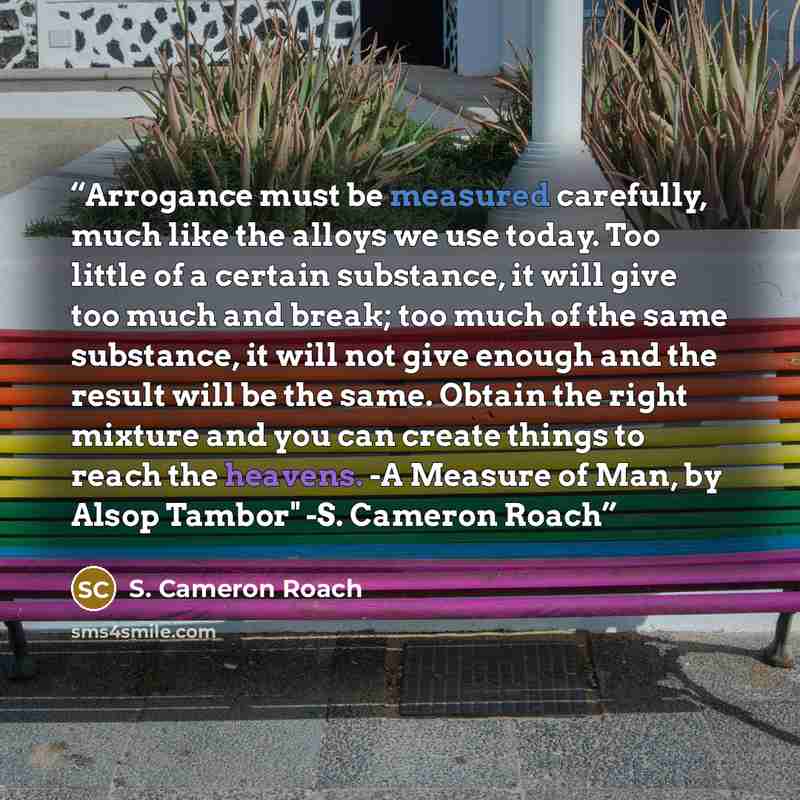 “Arrogance must be measured carefully, much like the alloys we use today. Too little of a certain substance, it will give too much and break; too much of the same substance, it will not give enough and the result will be the same. Obtain the right mixture and you can create things to reach the…” quote by S. Cameron Roach