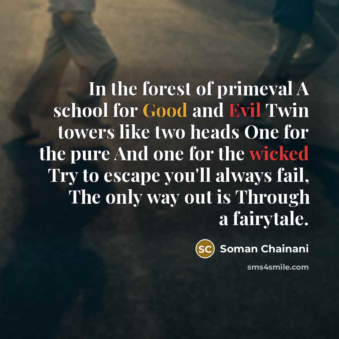 “In the forest of primeval A school for Good and Evil Twin towers like two heads One for the pure And one for the wicked Try to escape you'll always fail, The only way out is Through a fairytale.” quote by Soman Chainani