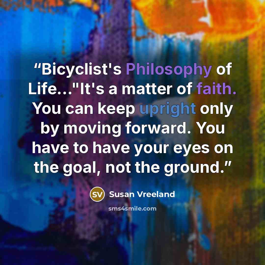 “Bicyclist's Philosophy of Life..."It's a matter of faith. You can keep upright only by moving forward. You have to have your eyes on the goal, not the ground.” quote by Susan Vreeland