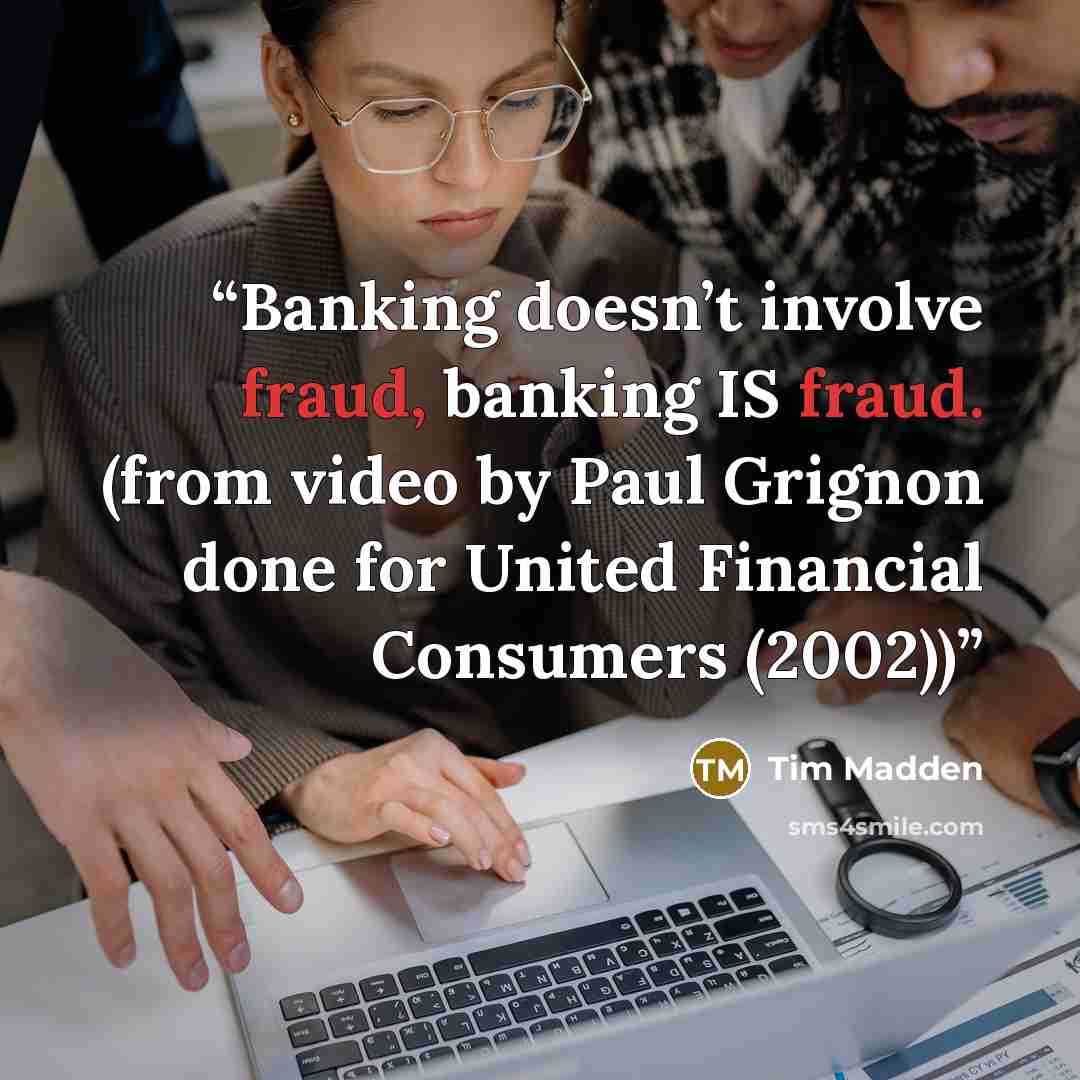 “Banking doesn’t involve fraud, banking IS fraud. (from video by Paul Grignon done for United Financial Consumers (2002))” quote by Tim Madden