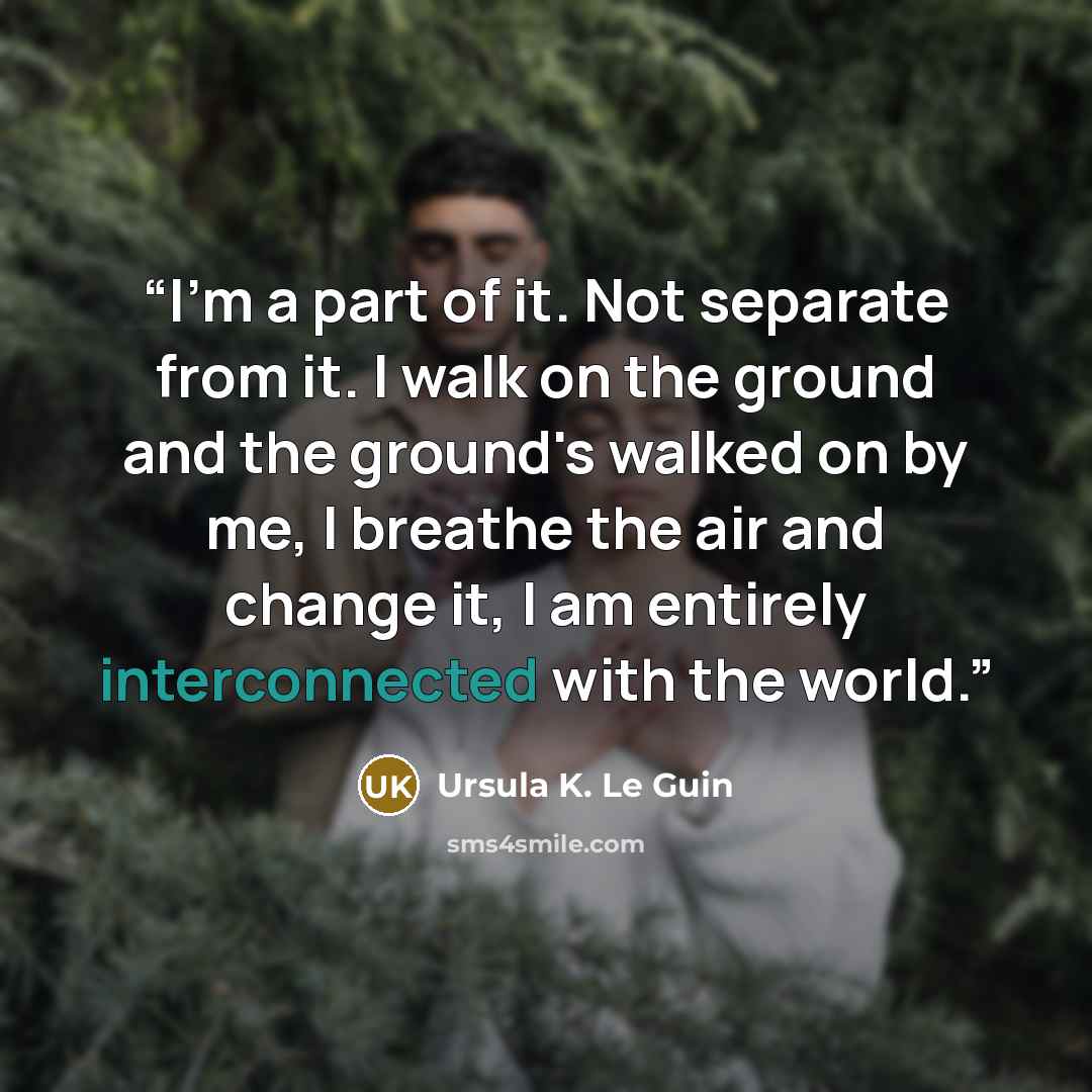 “I'm a part of it. Not separate from it. I walk on the ground and the ground's walked on by me, I breathe the air and change it, I am entirely interconnected with the world.” quote by Ursula K. Le Guin