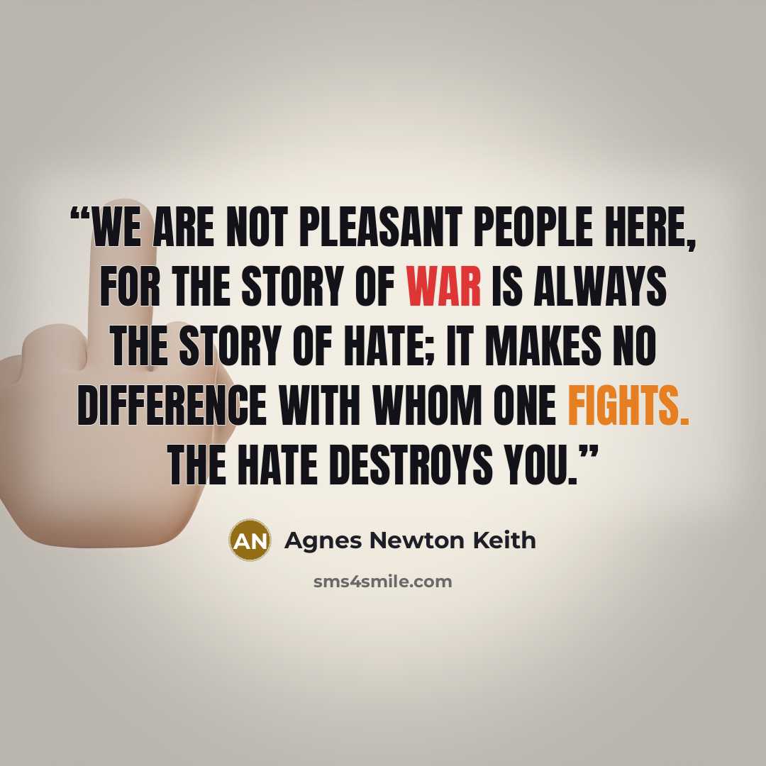 “We are not pleasant people here, for the story of war is always the story of hate; it makes no difference with whom one fights. The hate destroys you.” quote by Agnes Newton Keith