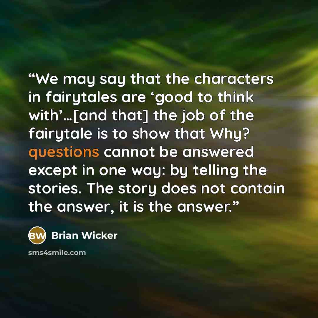 “We may say that the characters in fairytales are ‘good to think with’…[and that] the job of the fairytale is to show that Why? questions cannot be answered except in one way: by telling the stories. The story does not contain the answer, it is the answer.” quote by Brian Wicker