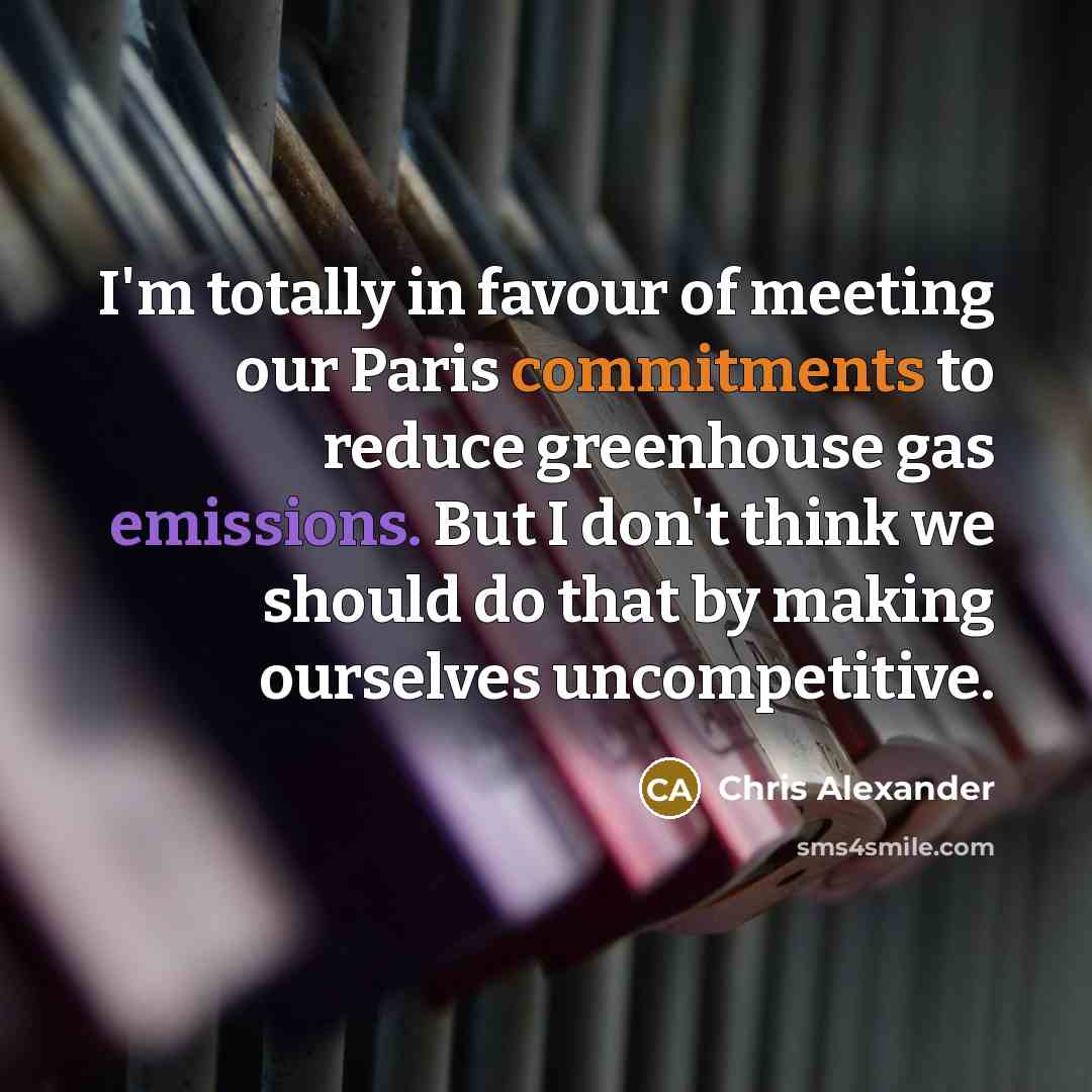 “I'm totally in favour of meeting our Paris commitments to reduce greenhouse gas emissions. But I don't think we should do that by making ourselves uncompetitive.” quote by Chris Alexander
