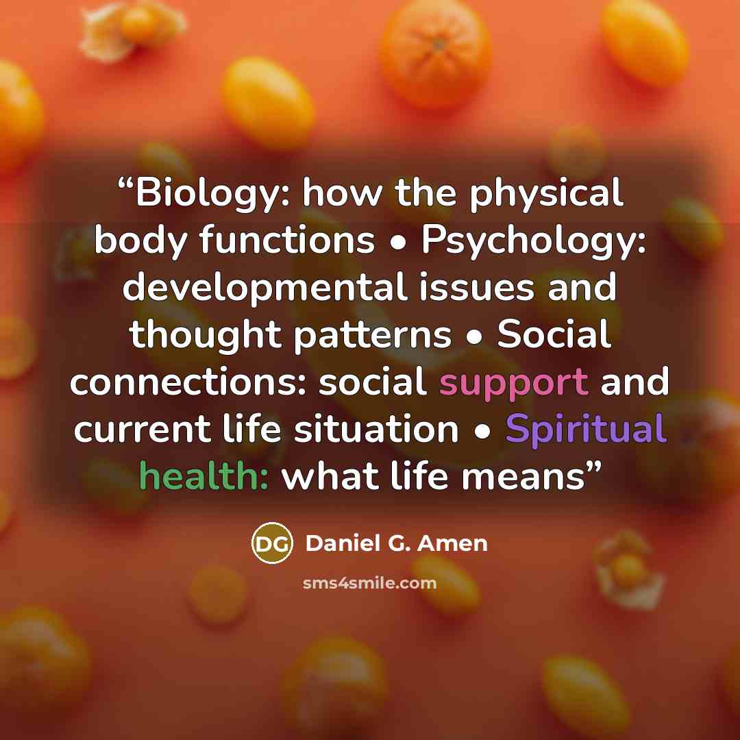 “Biology: how the physical body functions • Psychology: developmental issues and thought patterns • Social connections: social support and current life situation • Spiritual health: what life means” quote by Daniel G. Amen