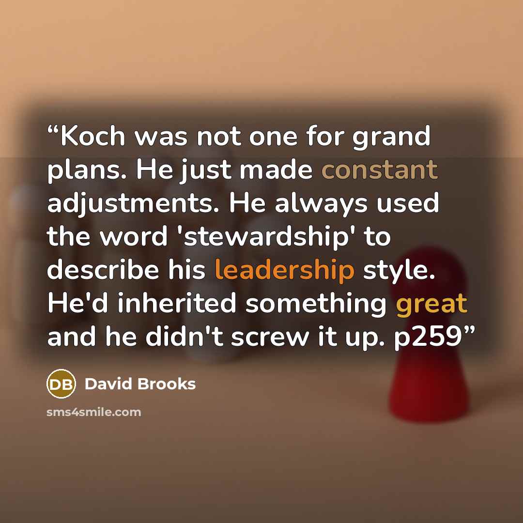 “Koch was not one for grand plans. He just made constant adjustments. He always used the word 'stewardship' to describe his leadership style. He'd inherited something great and he didn't screw it up. p259” quote by David Brooks