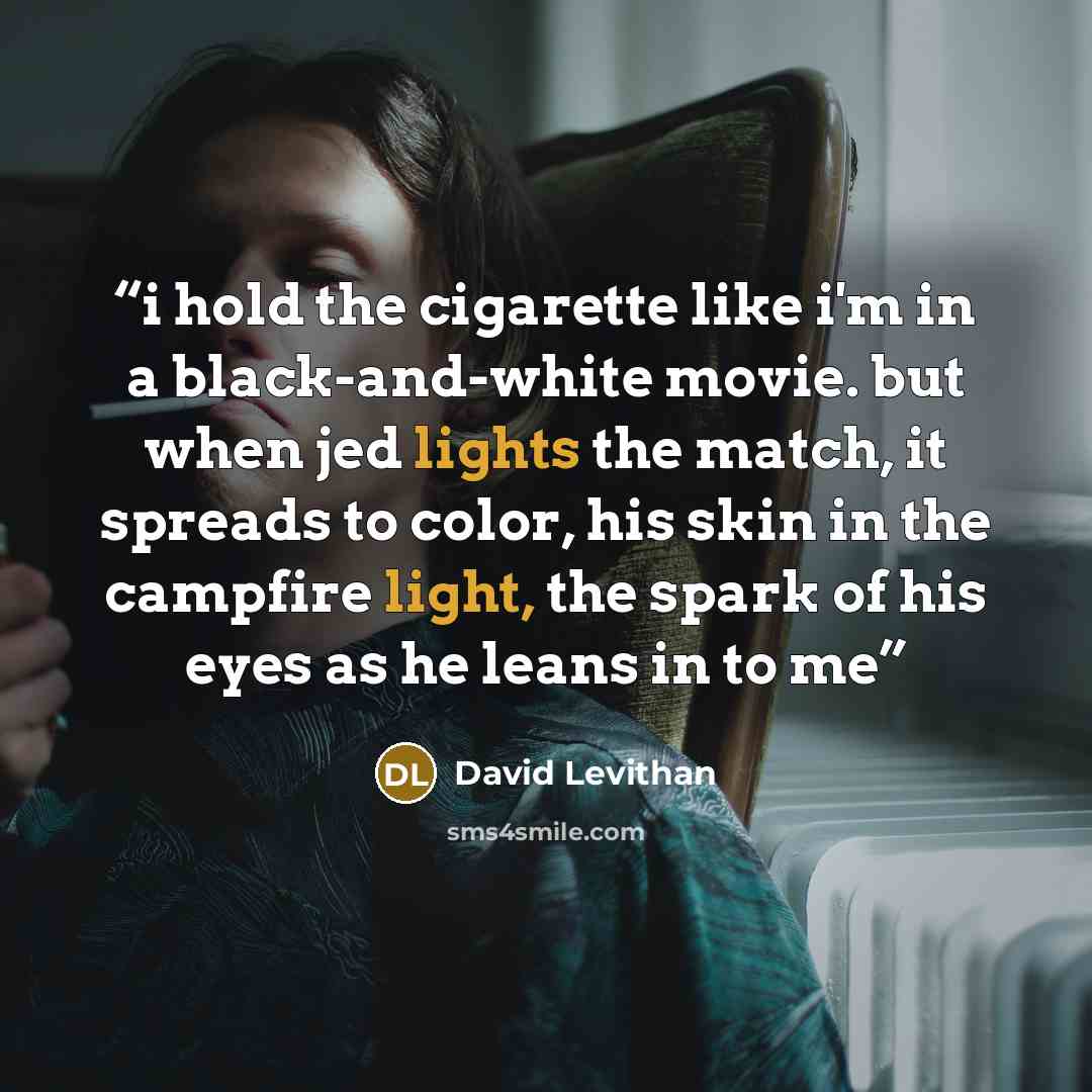 “i hold the cigarette like i'm in a black-and-white movie. but when jed lights the match, it spreads to color, his skin in the campfire light, the spark of his eyes as he leans in to me” quote by David Levithan