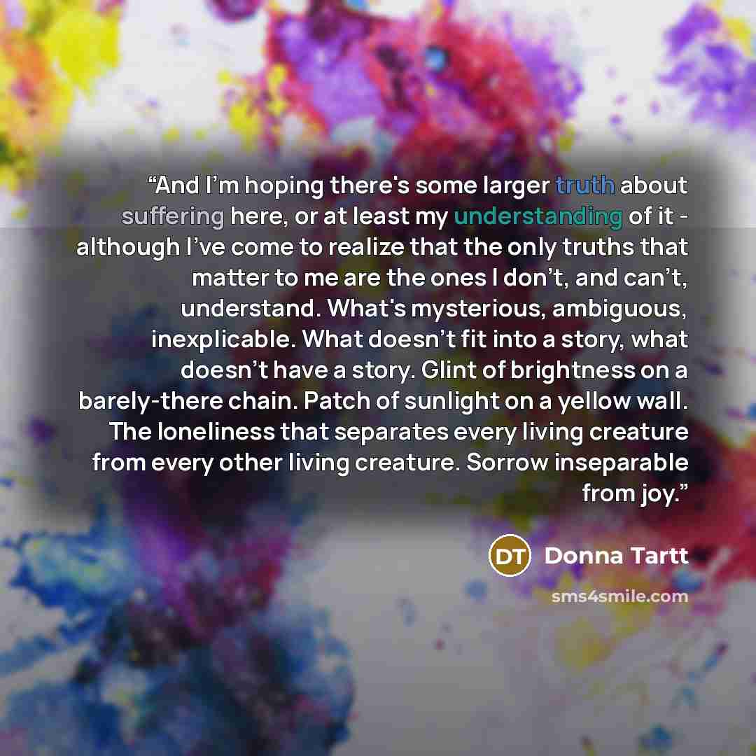“And I'm hoping there's some larger truth about suffering here, or at least my understanding of it - although I've come to realize that the only truths that matter to me are the ones I don't, and can't, understand. What's mysterious, ambiguous, inexplicable. What doesn't fit into a story, what…” quote by Donna Tartt