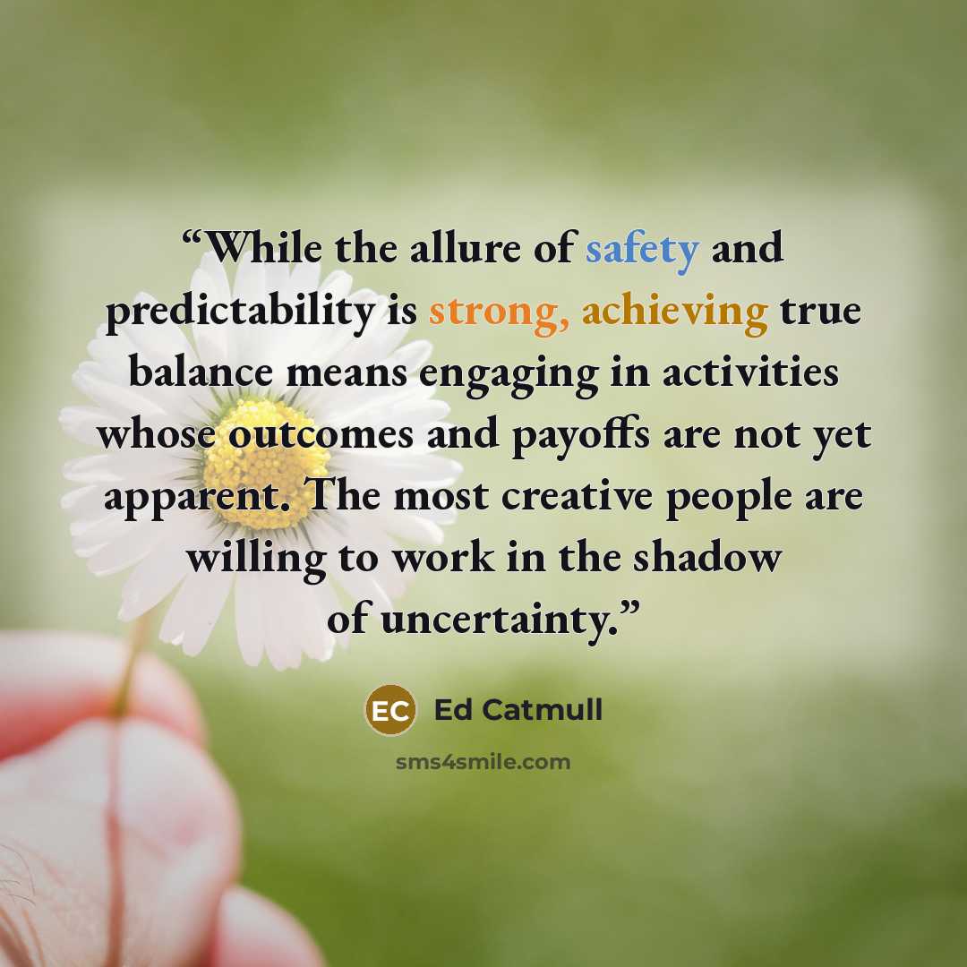 “While the allure of safety and predictability is strong, achieving true balance means engaging in activities whose outcomes and payoffs are not yet apparent. The most creative people are willing to work in the shadow of uncertainty.” quote by Ed Catmull