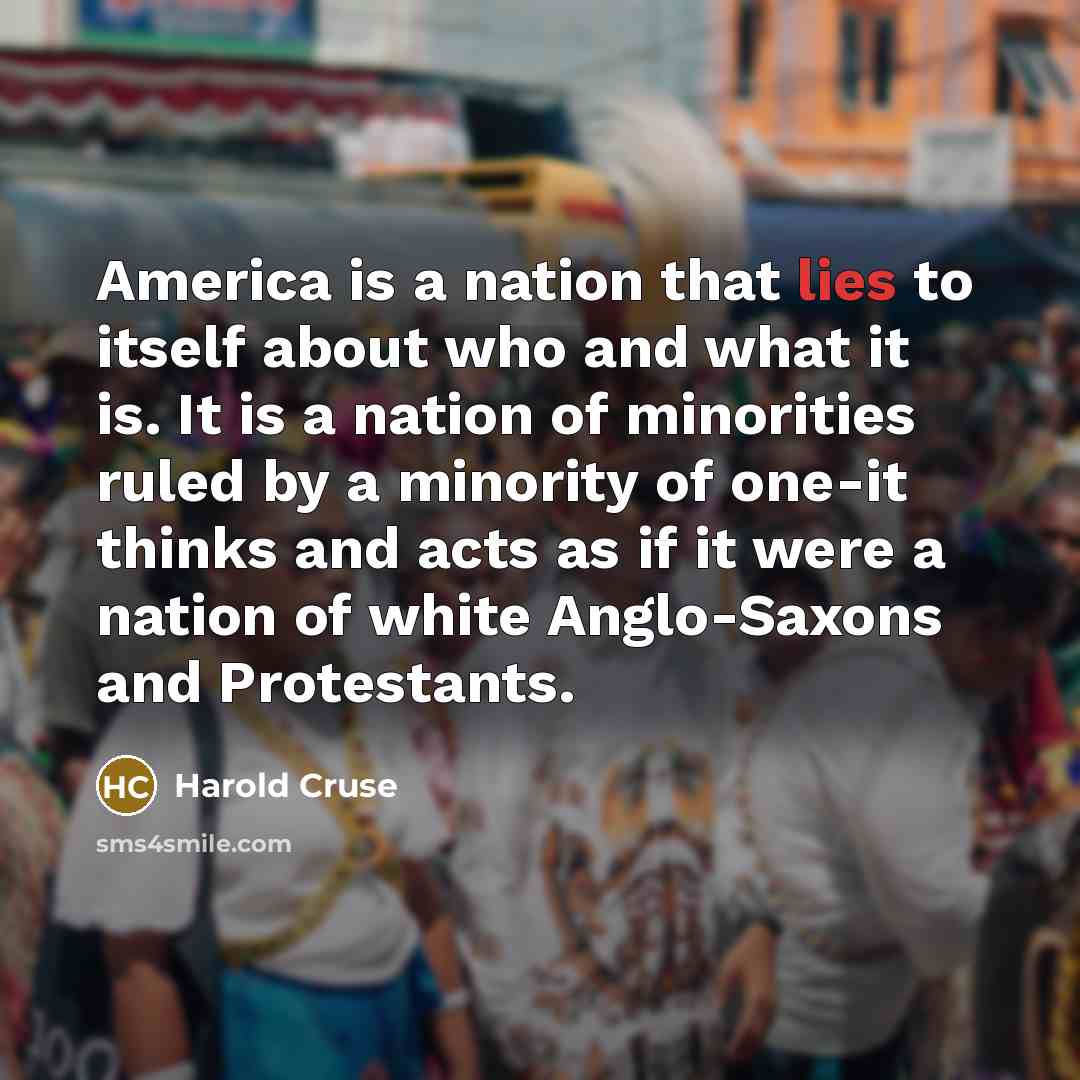 “America is a nation that lies to itself about who and what it is. It is a nation of minorities ruled by a minority of one-it thinks and acts as if it were a nation of white Anglo-Saxons and Protestants.” quote by Harold Cruse