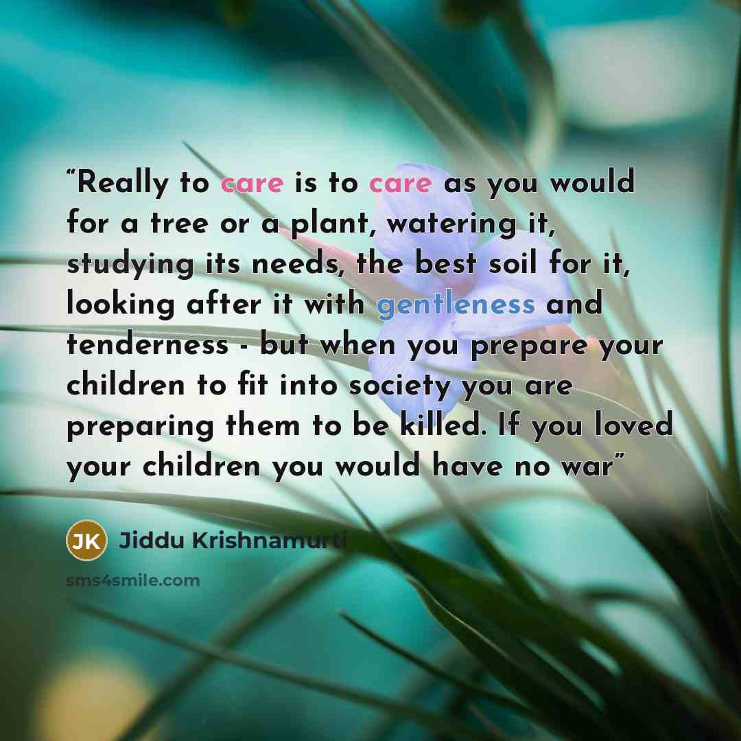 “Really to care is to care as you would for a tree or a plant, watering it, studying its needs, the best soil for it, looking after it with gentleness and tenderness - but when you prepare your children to fit into society you are preparing them to be killed. If you loved your children you would…” quote by Jiddu Krishnamurti