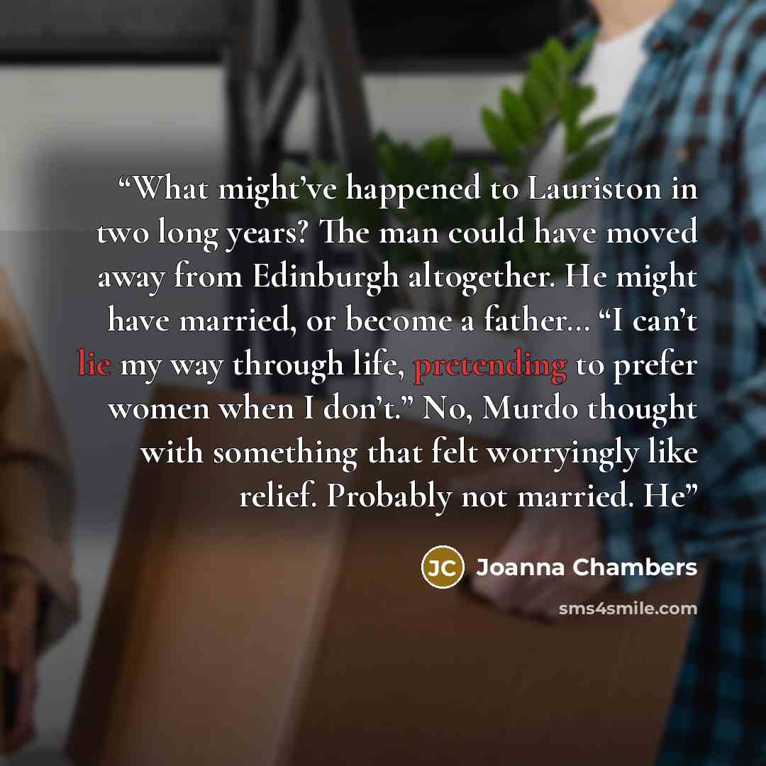 “What might’ve happened to Lauriston in two long years? The man could have moved away from Edinburgh altogether. He might have married, or become a father… “I can’t lie my way through life, pretending to prefer women when I don’t.” No, Murdo thought with something that felt worryingly like relief…” quote by Joanna Chambers