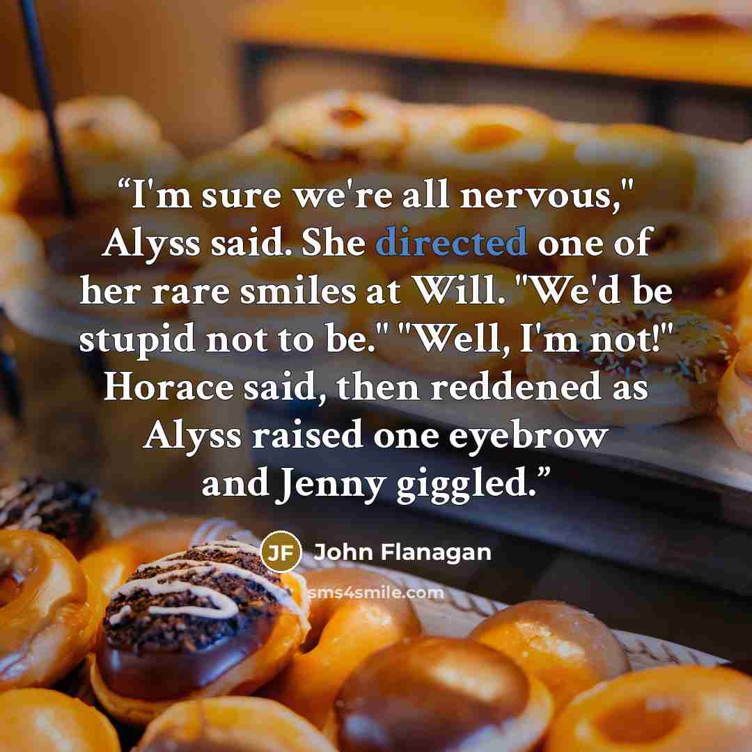 “I'm sure we're all nervous," Alyss said. She directed one of her rare smiles at Will. "We'd be stupid not to be." "Well, I'm not!" Horace said, then reddened as Alyss raised one eyebrow and Jenny giggled.” quote by John Flanagan