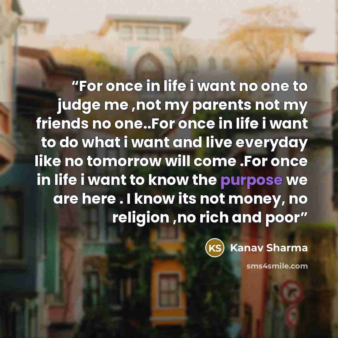 “For once in life i want no one to judge me ,not my parents not my friends no one..For once in life i want to do what i want and live everyday like no tomorrow will come .For once in life i want to know the purpose we are here . I know its not money, no religion ,no rich and poor” quote by Kanav Sharma