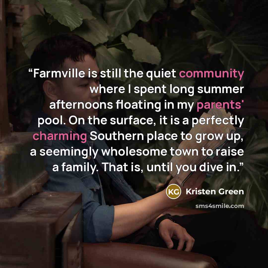 “Farmville is still the quiet community where I spent long summer afternoons floating in my parents' pool. On the surface, it is a perfectly charming Southern place to grow up, a seemingly wholesome town to raise a family. That is, until you dive in.” quote by Kristen Green