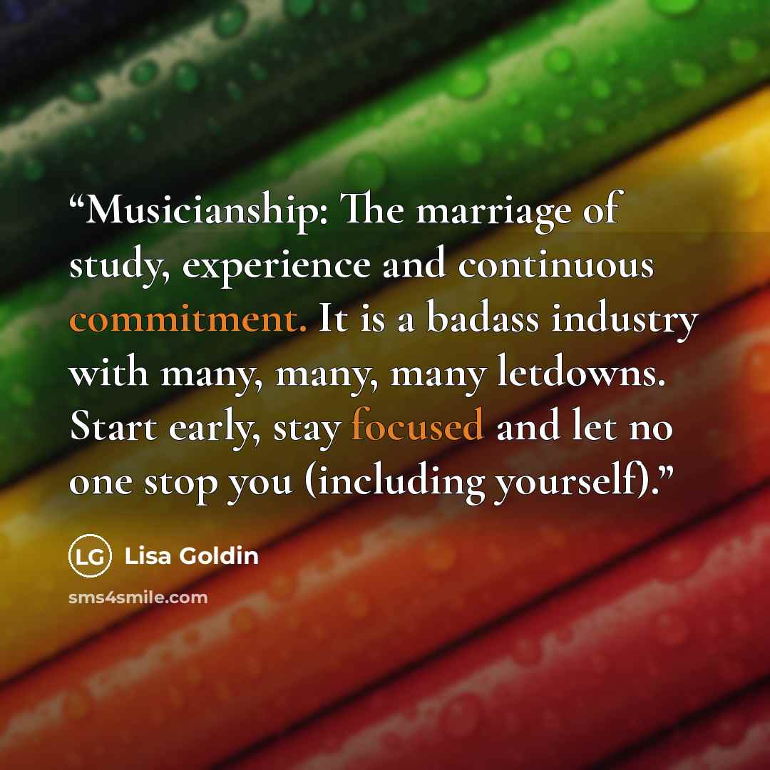 “Musicianship: The marriage of study, experience and continuous commitment. It is a badass industry with many, many, many letdowns. Start early, stay focused and let no one stop you (including yourself).” quote by Lisa Goldin