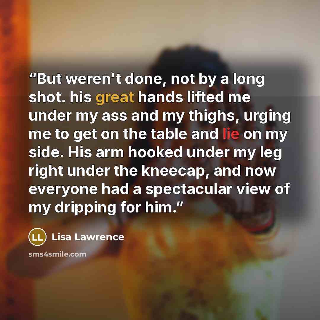 “But weren't done, not by a long shot. his great hands lifted me under my ass and my thighs, urging me to get on the table and lie on my side. His arm hooked under my leg right under the kneecap, and now everyone had a spectacular view of my dripping for him.” quote by Lisa Lawrence