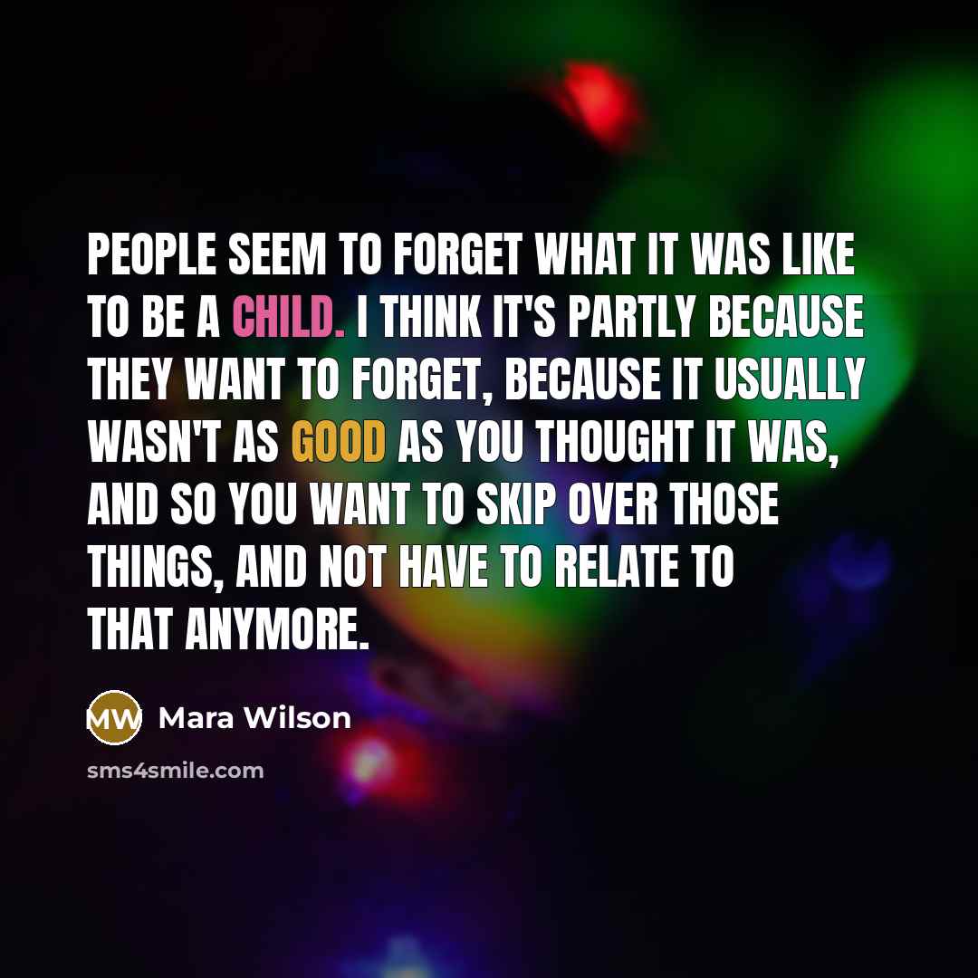 “People seem to forget what it was like to be a child. I think it's partly because they want to forget, because it usually wasn't as good as you thought it was, and so you want to skip over those things, and not have to relate to that anymore.” quote by Mara Wilson