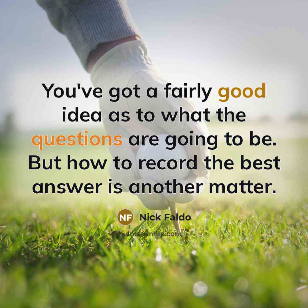 “You've got a fairly good idea as to what the questions are going to be. But how to record the best answer is another matter.” quote by Nick Faldo