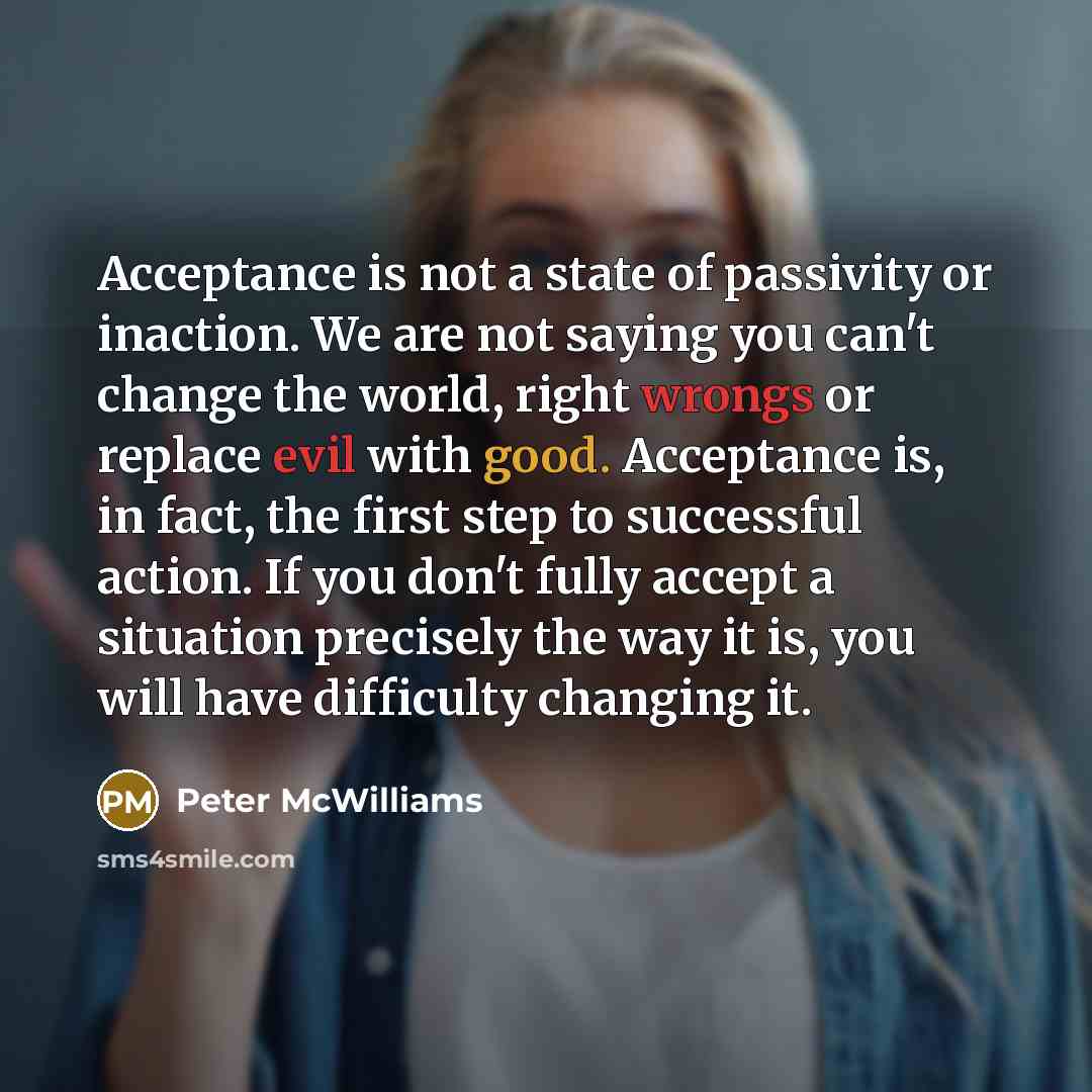 “Acceptance is not a state of passivity or inaction. We are not saying you can't change the world, right wrongs or replace evil with good. Acceptance is, in fact, the first step to successful action. If you don't fully accept a situation precisely the way it is, you will have difficulty changing it.” quote by Peter McWilliams