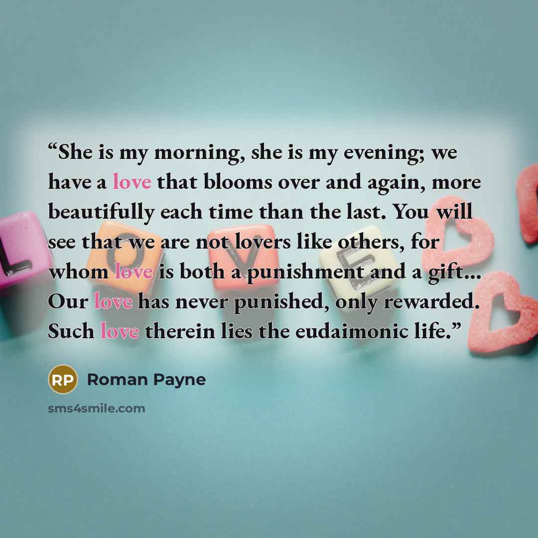 “She is my morning, she is my evening; we have a love that blooms over and again, more beautifully each time than the last. You will see that we are not lovers like others, for whom love is both a punishment and a gift… Our love has never punished, only rewarded. Such love therein lies the…” quote by Roman Payne