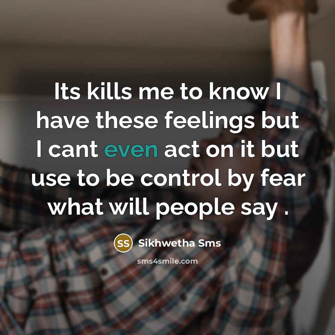 “Its kills me to know I have these feelings but I cant even act on it but use to be control by fear what will people say .” quote by Sikhwetha Sms