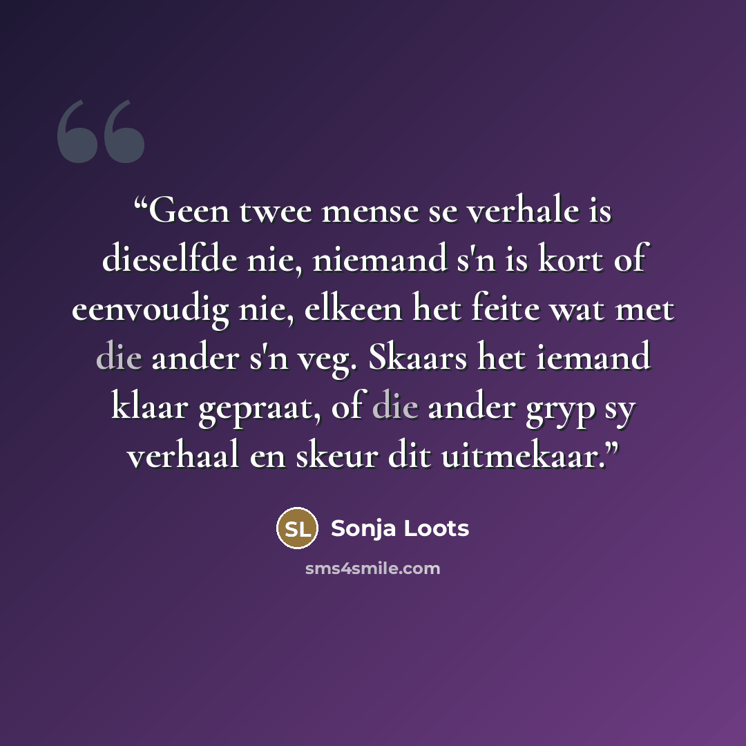 “Geen twee mense se verhale is dieselfde nie, niemand s'n is kort of eenvoudig nie, elkeen het feite wat met die ander s'n veg. Skaars het iemand klaar gepraat, of die ander gryp sy verhaal en skeur dit uitmekaar.” quote by Sonja Loots