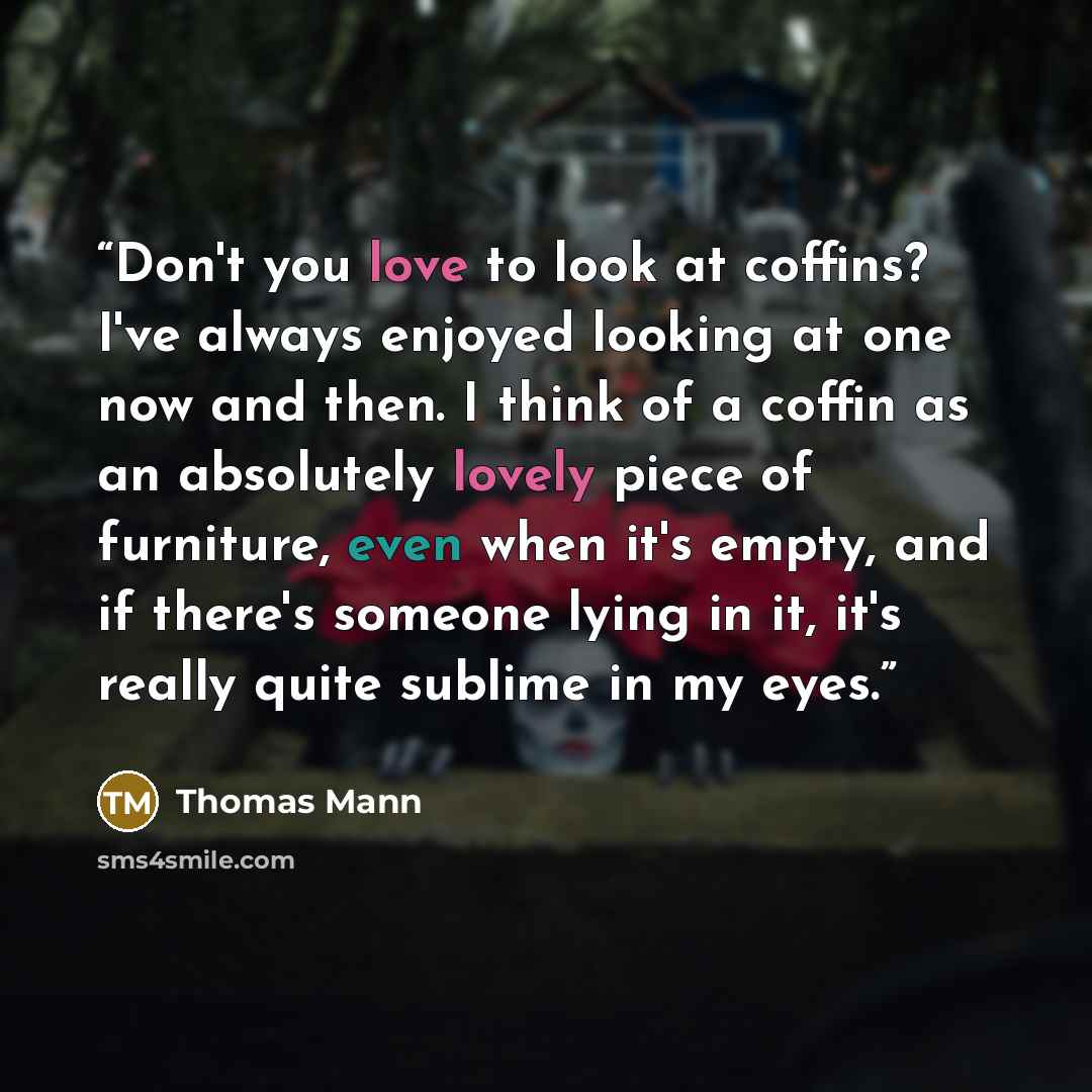 “Don't you love to look at coffins? I've always enjoyed looking at one now and then. I think of a coffin as an absolutely lovely piece of furniture, even when it's empty, and if there's someone lying in it, it's really quite sublime in my eyes.” quote by Thomas Mann