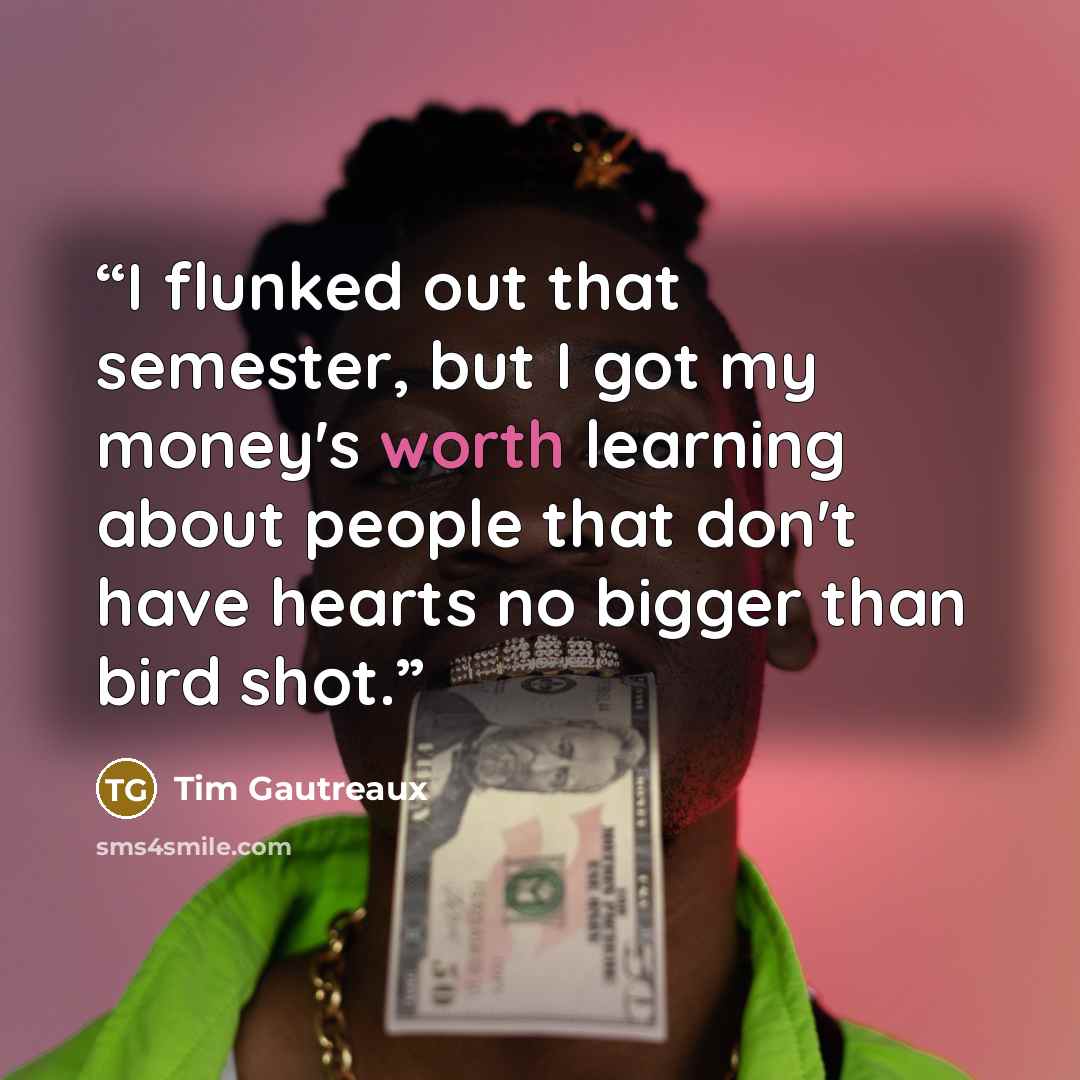“I flunked out that semester, but I got my money's worth learning about people that don't have hearts no bigger than bird shot.” quote by Tim Gautreaux