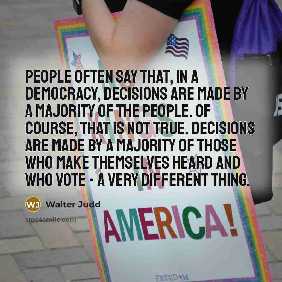 “People often say that, in a democracy, decisions are made by a majority of the people. Of course, that is not true. Decisions are made by a majority of those who make themselves heard and who vote - a very different thing.” quote by Walter Judd