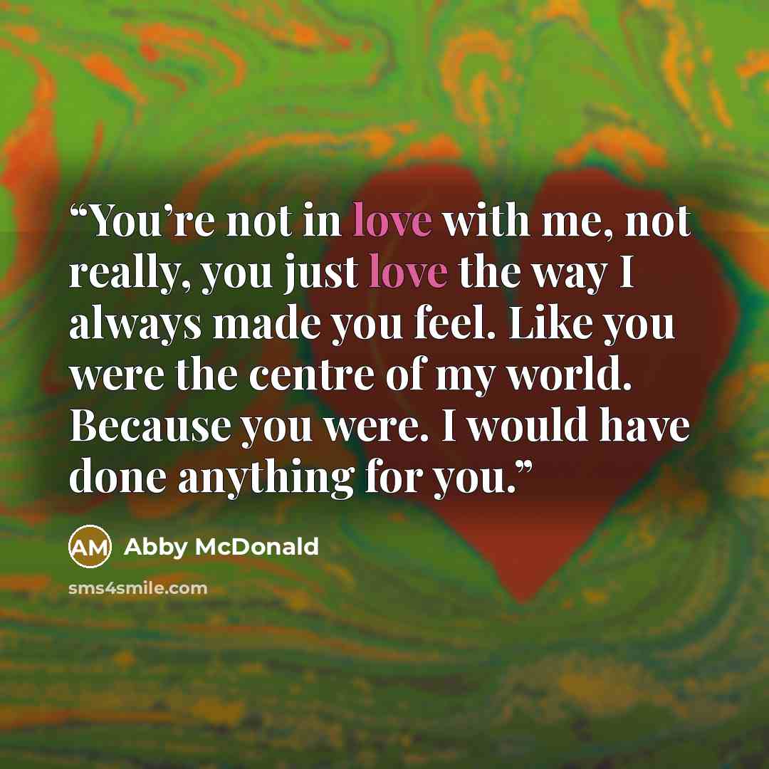 “You’re not in love with me, not really, you just love the way I always made you feel. Like you were the centre of my world. Because you were. I would have done anything for you.” quote by Abby McDonald