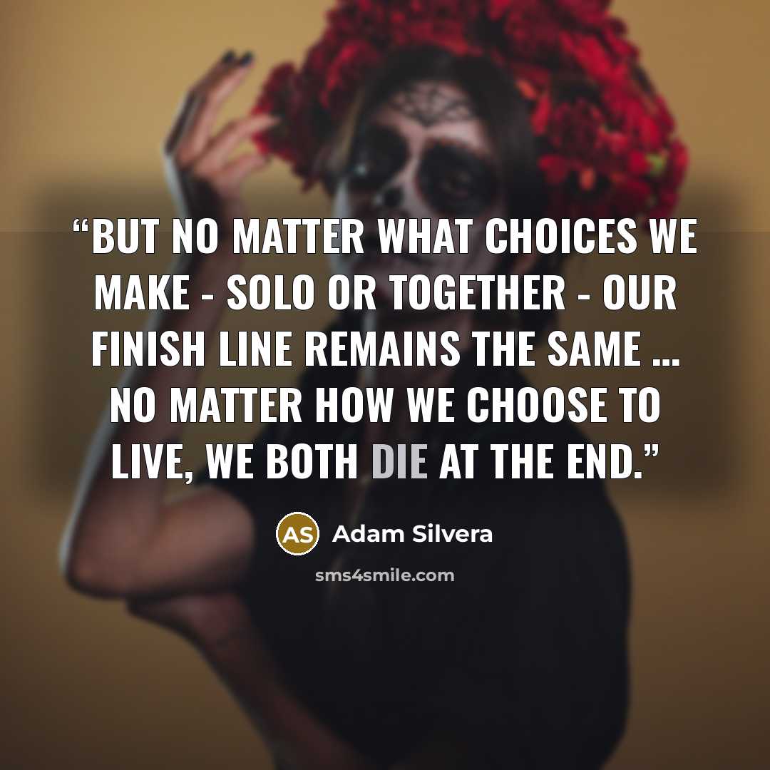 “But no matter what choices we make - solo or together - our finish line remains the same … No matter how we choose to live, we both die at the end.” quote by Adam Silvera