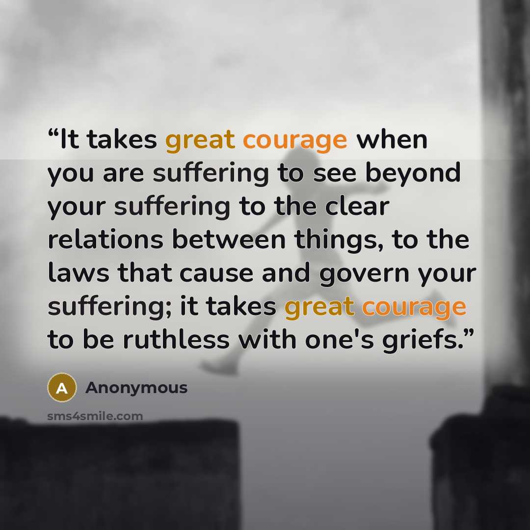 “It takes great courage when you are suffering to see beyond your suffering to the clear relations between things, to the laws that cause and govern your suffering; it takes great courage to be ruthless with one's griefs.” quote by Anonymous
