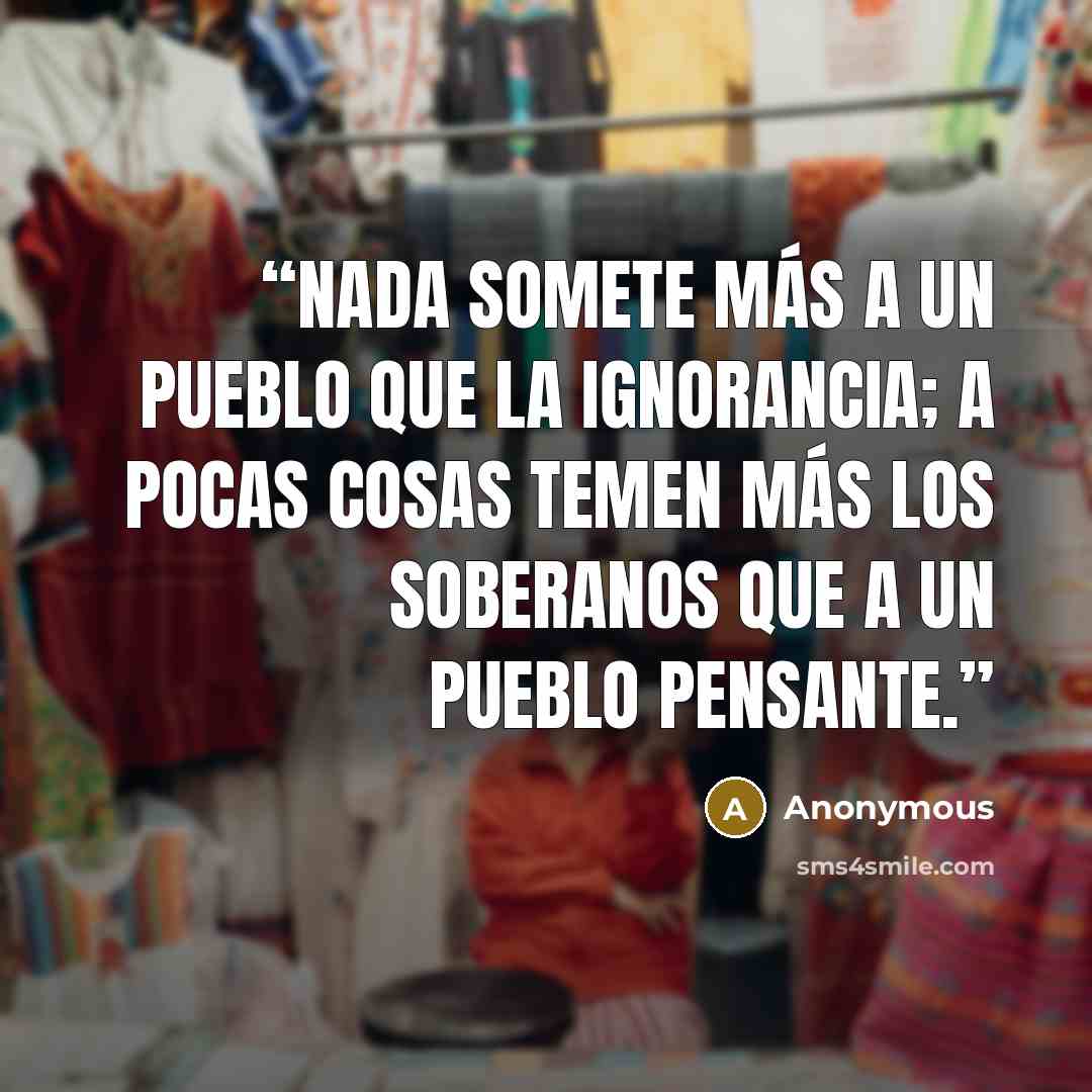 “Nada somete más a un pueblo que la ignorancia; a pocas cosas temen más los soberanos que a un pueblo pensante.” quote by Anonymous