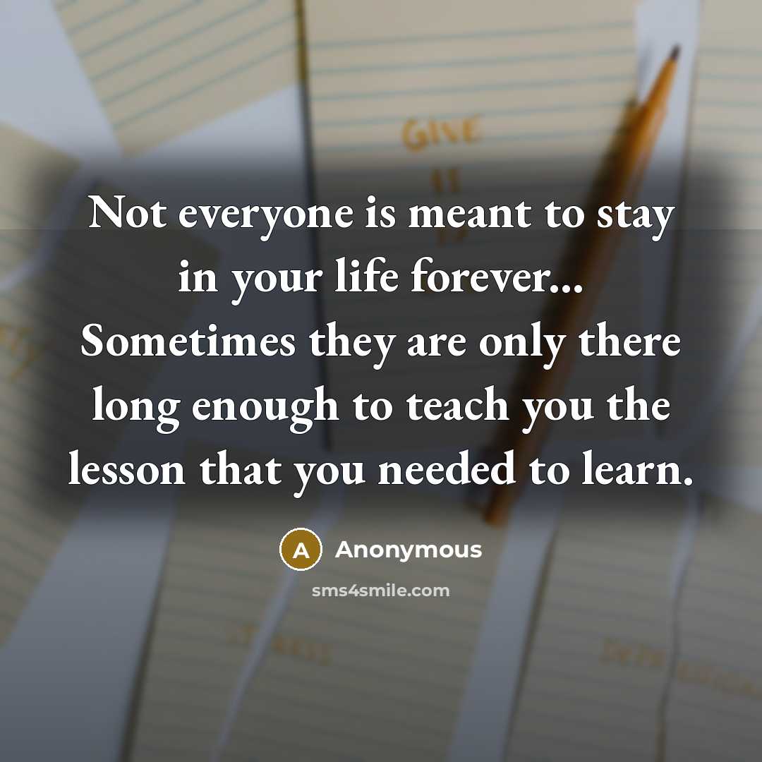 “Not everyone is meant to stay in your life forever... Sometimes they are only there long enough to teach you the lesson that you needed to learn.” quote by Anonymous