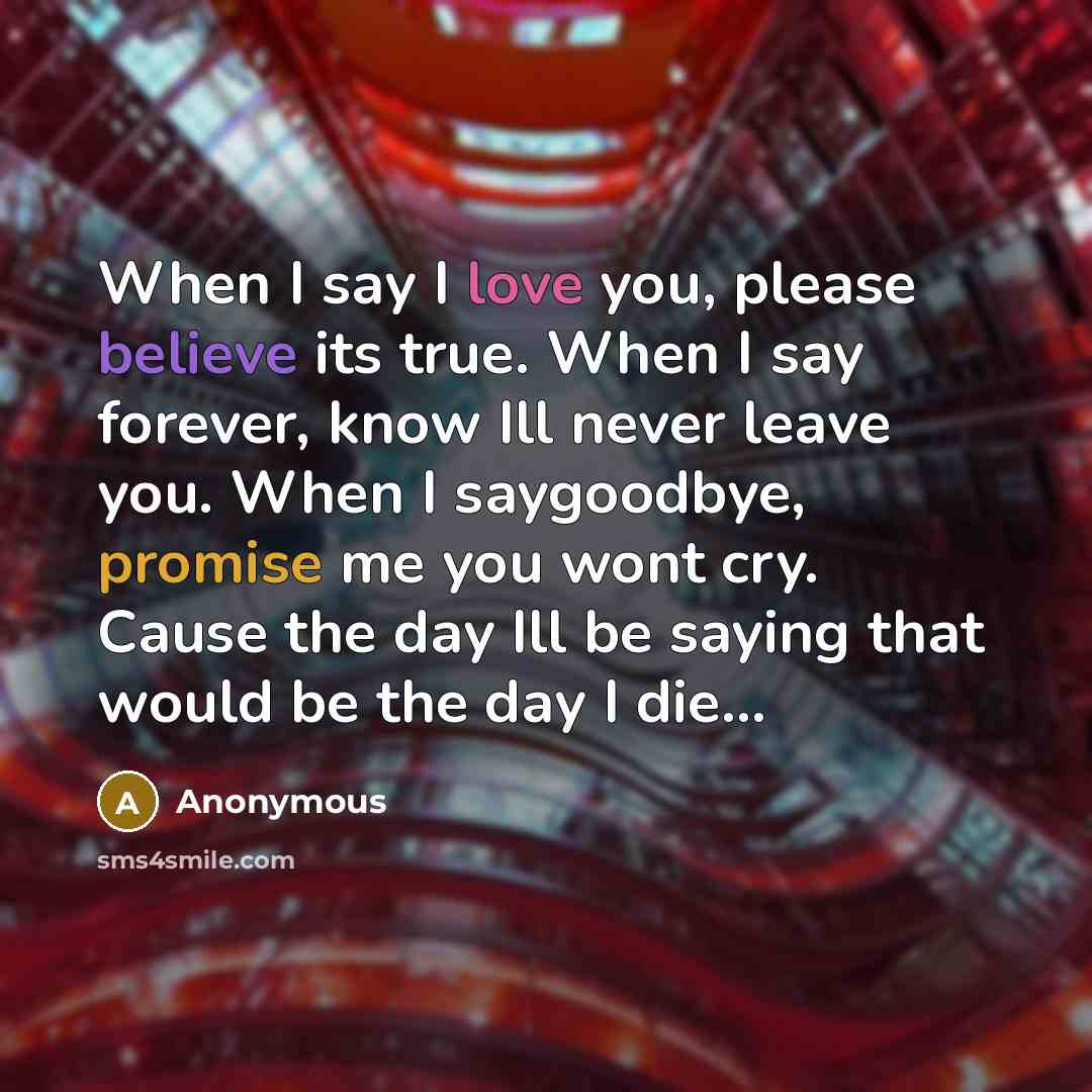 “When I say I love you, please believe its true. When I say forever, know Ill never leave you. When I saygoodbye, promise me you wont cry. Cause the day Ill be saying that would be the day I die...” quote by Anonymous
