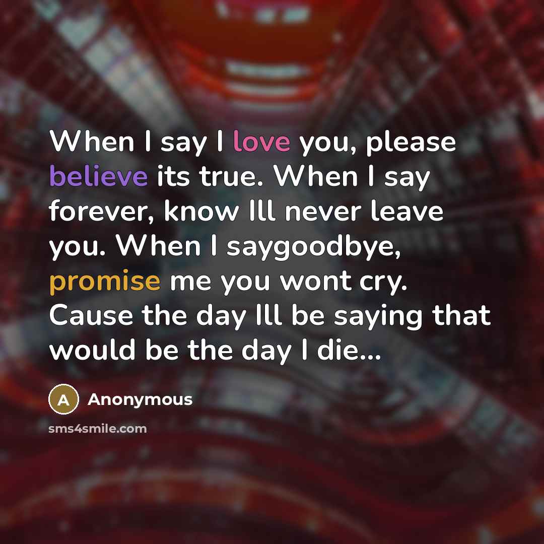 “When I say I love you, please believe its true. When I say forever, know Ill never leave you. When I saygoodbye, promise me you wont cry. Cause the day Ill be saying that would be the day I die...” quote by Anonymous