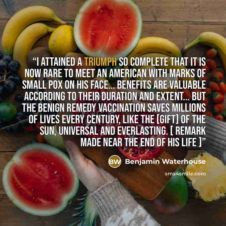 “I attained a triumph so complete that it is now rare to meet an American with marks of small pox on his face... Benefits are valuable according to their duration and extent... but the benign remedy Vaccination saves millions of lives every century, like the [gift] of the sun, universal and…” quote by Benjamin Waterhouse