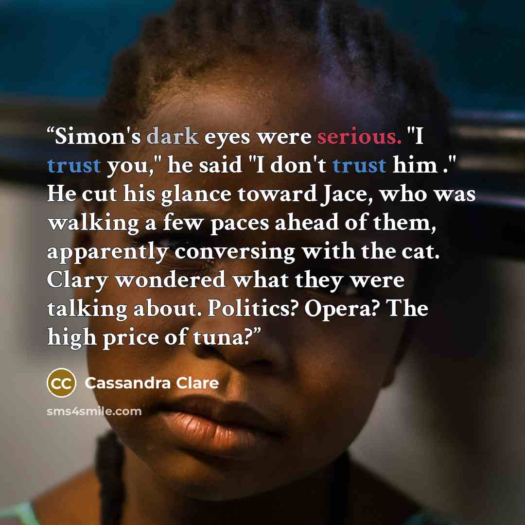 “Simon's dark eyes were serious. "I trust you," he said "I don't trust him ." He cut his glance toward Jace, who was walking a few paces ahead of them, apparently conversing with the cat. Clary wondered what they were talking about. Politics? Opera? The high price of tuna?” quote by Cassandra Clare