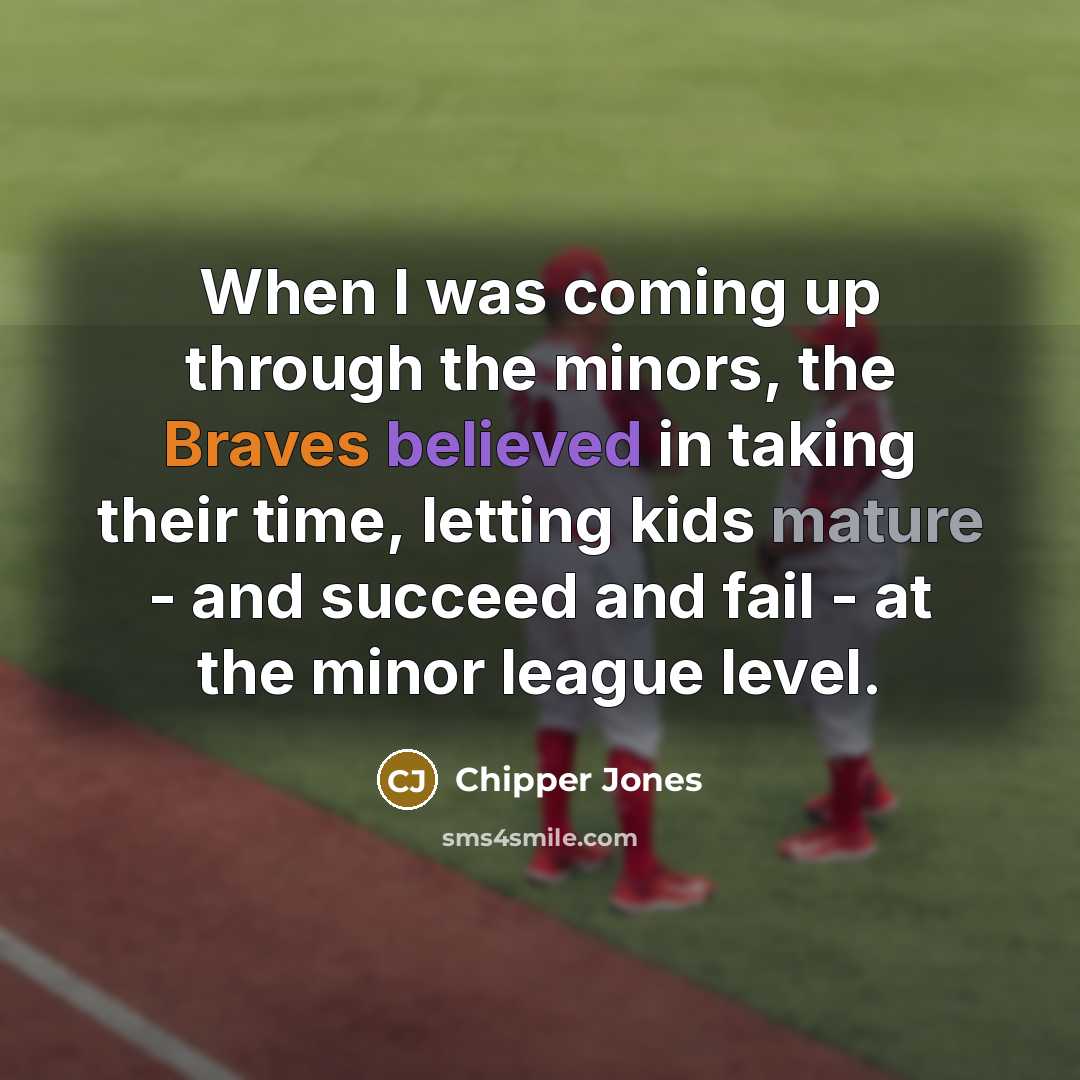 “When I was coming up through the minors, the Braves believed in taking their time, letting kids mature - and succeed and fail - at the minor league level.” quote by Chipper Jones