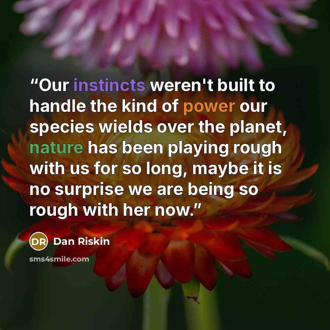 “Our instincts weren't built to handle the kind of power our species wields over the planet, nature has been playing rough with us for so long, maybe it is no surprise we are being so rough with her now.” quote by Dan Riskin