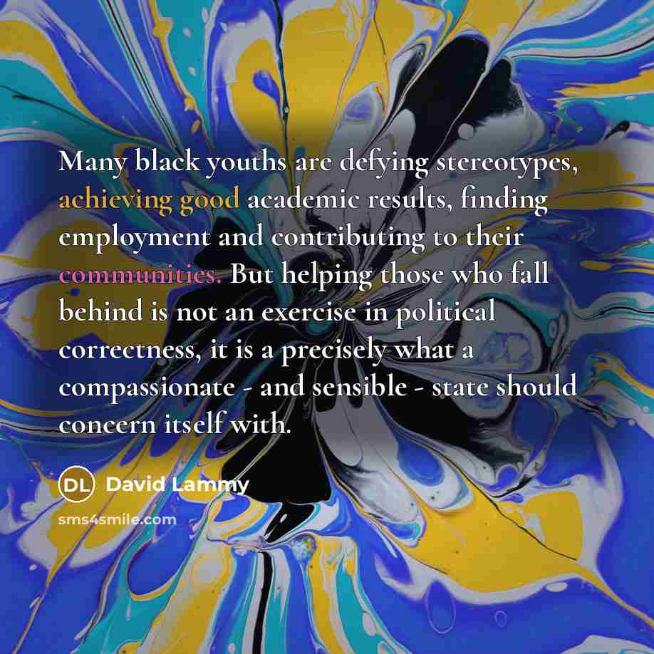 “Many black youths are defying stereotypes, achieving good academic results, finding employment and contributing to their communities. But helping those who fall behind is not an exercise in political correctness, it is a precisely what a compassionate - and sensible - state should concern itself…” quote by David Lammy