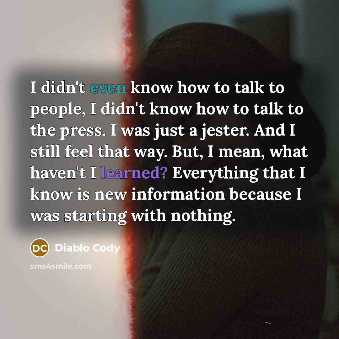 “I didn't even know how to talk to people, I didn't know how to talk to the press. I was just a jester. And I still feel that way. But, I mean, what haven't I learned? Everything that I know is new information because I was starting with nothing.” quote by Diablo Cody