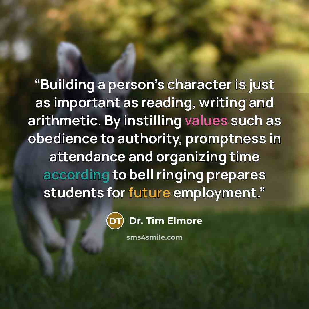 “Building a person’s character is just as important as reading, writing and arithmetic. By instilling values such as obedience to authority, promptness in attendance and organizing time according to bell ringing prepares students for future employment.” quote by Dr. Tim Elmore