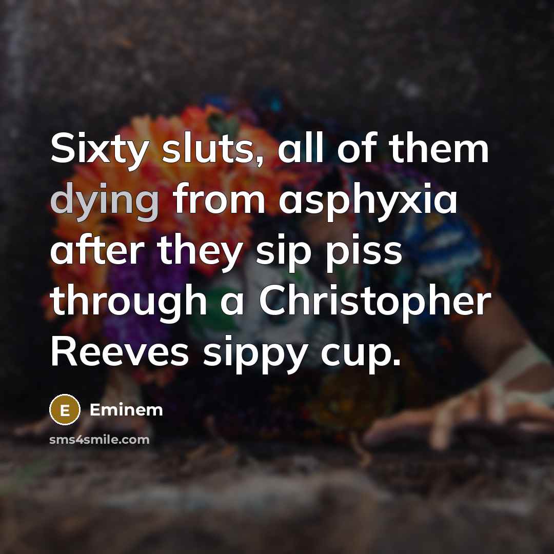 “Sixty sluts, all of them dying from asphyxia after they sip piss through a Christopher Reeves sippy cup.” quote by Eminem