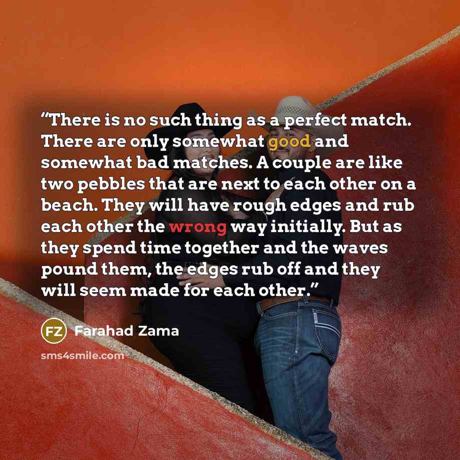 “There is no such thing as a perfect match. There are only somewhat good and somewhat bad matches. A couple are like two pebbles that are next to each other on a beach. They will have rough edges and rub each other the wrong way initially. But as they spend time together and the waves pound them…” quote by Farahad Zama