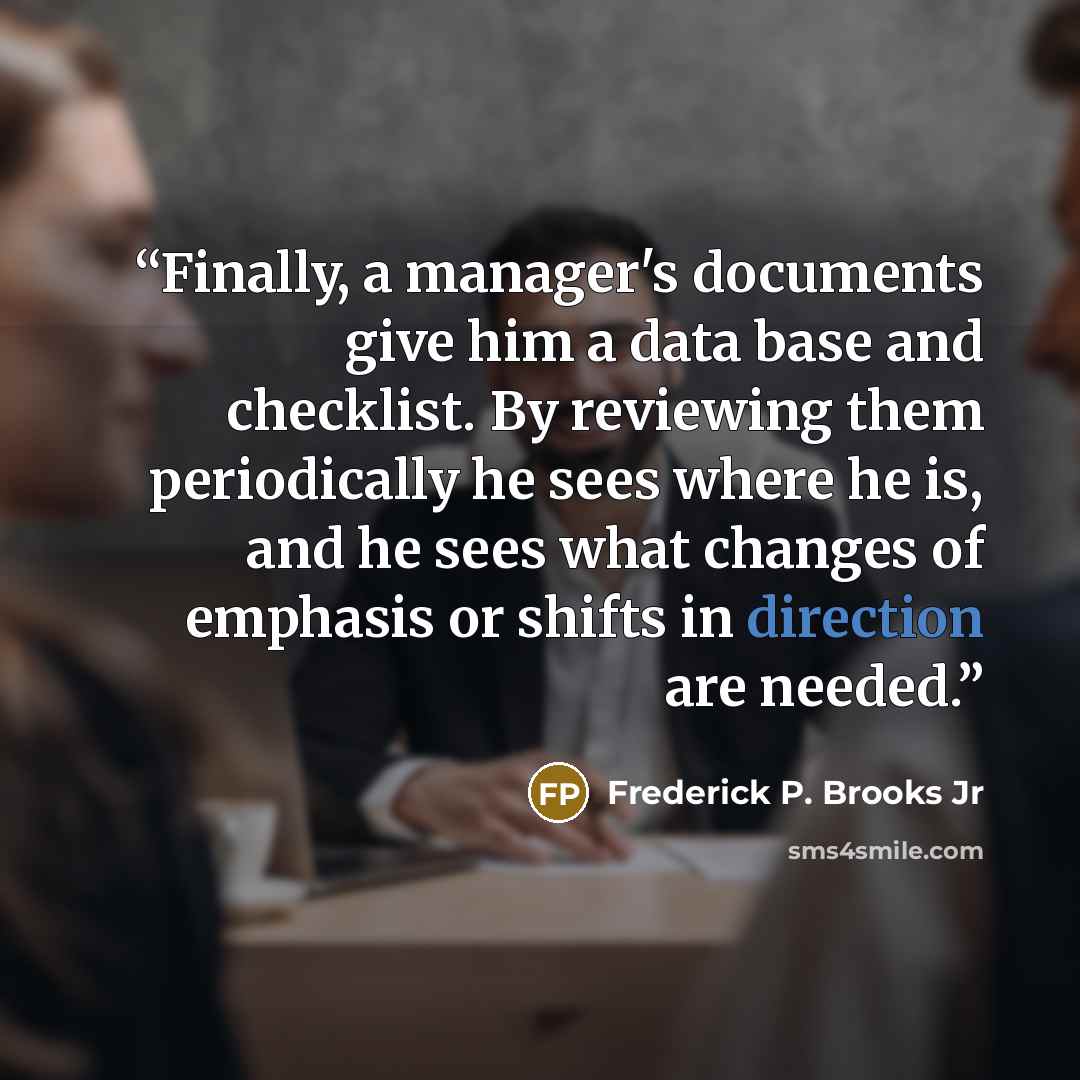 “Finally, a manager's documents give him a data base and checklist. By reviewing them periodically he sees where he is, and he sees what changes of emphasis or shifts in direction are needed.” quote by Frederick P. Brooks Jr